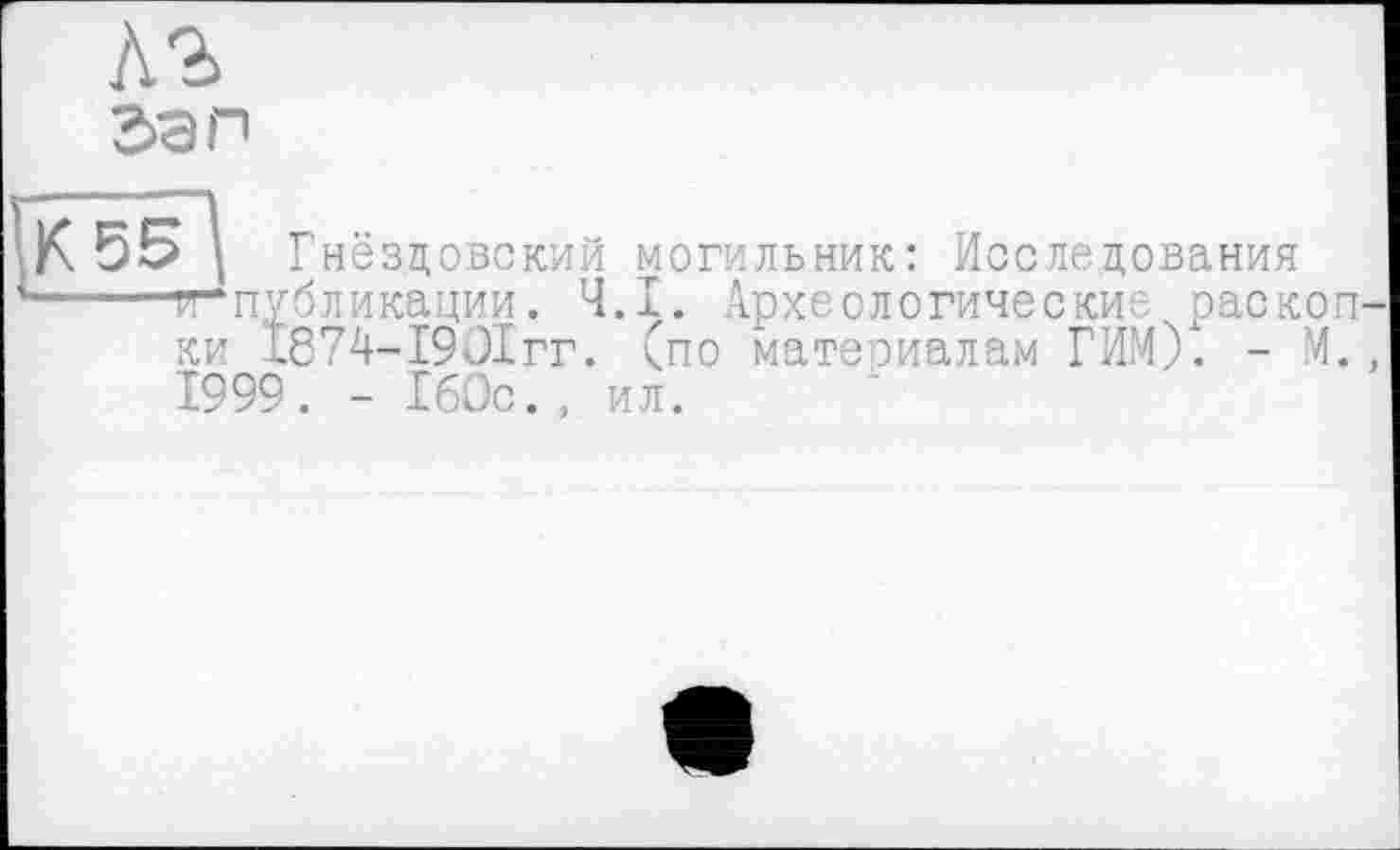 ﻿зап
К 55 Î Гнёзцовский могильник: Исследования -----^“публикации. Ч.І. Археологические раскоп-
ки І874-І90ІГГ. (по материалам ГИМ). - М., 1999. - 160с., ил.